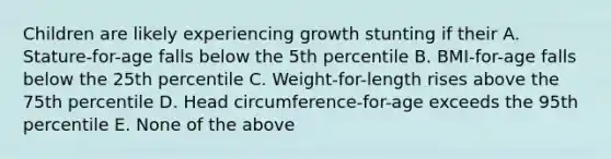 Children are likely experiencing growth stunting if their A. Stature-for-age falls below the 5th percentile B. BMI-for-age falls below the 25th percentile C. Weight-for-length rises above the 75th percentile D. Head circumference-for-age exceeds the 95th percentile E. None of the above