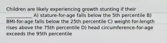 Children are likely experiencing growth stunting if their ___________ A) stature-for-age falls below the 5th percentile B) BMI-for-age falls below the 25th percentile C) weight-for-length rises above the 75th percentile D) head circumference-for-age exceeds the 95th percentile