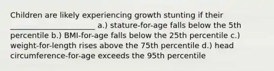 Children are likely experiencing growth stunting if their ______________________ a.) stature-for-age falls below the 5th percentile b.) BMI-for-age falls below the 25th percentile c.) weight-for-length rises above the 75th percentile d.) head circumference-for-age exceeds the 95th percentile