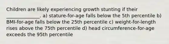 Children are likely experiencing growth stunting if their ______________. a) stature-for-age falls below the 5th percentile b) BMI-for-age falls below the 25th percentile c) weight-for-length rises above the 75th percentile d) head circumference-for-age exceeds the 95th percentile