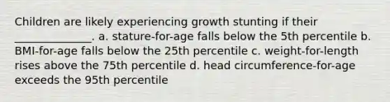 Children are likely experiencing growth stunting if their ______________. a. stature-for-age falls below the 5th percentile b. BMI-for-age falls below the 25th percentile c. weight-for-length rises above the 75th percentile d. head circumference-for-age exceeds the 95th percentile