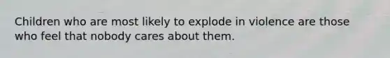 Children who are most likely to explode in violence are those who feel that nobody cares about them.