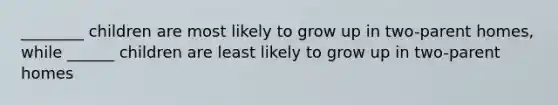 ________ children are most likely to grow up in two-parent homes, while ______ children are least likely to grow up in two-parent homes