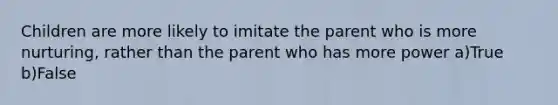 Children are more likely to imitate the parent who is more nurturing, rather than the parent who has more power a)True b)False