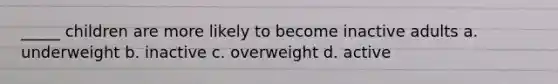 _____ children are more likely to become inactive adults a. underweight b. inactive c. overweight d. active