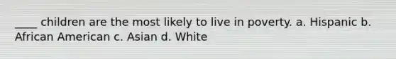 ____ children are the most likely to live in poverty. a. Hispanic b. African American c. Asian d. White