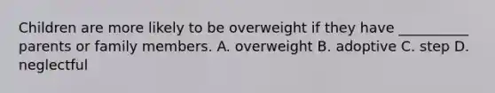 Children are more likely to be overweight if they have __________ parents or family members. A. overweight B. adoptive C. step D. neglectful