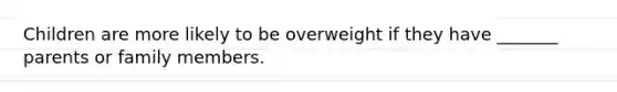 Children are more likely to be overweight if they have _______ parents or family members.