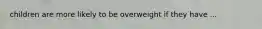 children are more likely to be overweight if they have ...