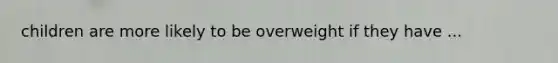 children are more likely to be overweight if they have ...