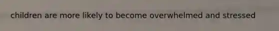 children are more likely to become overwhelmed and stressed