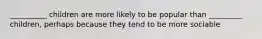 __________ children are more likely to be popular than _________ children, perhaps because they tend to be more sociable