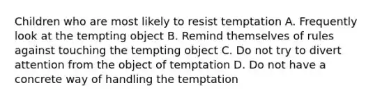 Children who are most likely to resist temptation A. Frequently look at the tempting object B. Remind themselves of rules against touching the tempting object C. Do not try to divert attention from the object of temptation D. Do not have a concrete way of handling the temptation