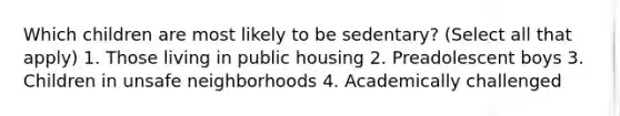 Which children are most likely to be sedentary? (Select all that apply) 1. Those living in public housing 2. Preadolescent boys 3. Children in unsafe neighborhoods 4. Academically challenged