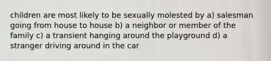 children are most likely to be sexually molested by a) salesman going from house to house b) a neighbor or member of the family c) a transient hanging around the playground d) a stranger driving around in the car