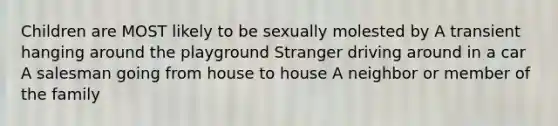 Children are MOST likely to be sexually molested by A transient hanging around the playground Stranger driving around in a car A salesman going from house to house A neighbor or member of the family