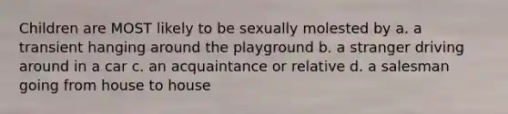 Children are MOST likely to be sexually molested by a. a transient hanging around the playground b. a stranger driving around in a car c. an acquaintance or relative d. a salesman going from house to house