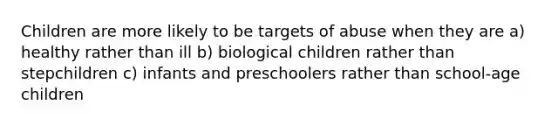 Children are more likely to be targets of abuse when they are a) healthy rather than ill b) biological children rather than stepchildren c) infants and preschoolers rather than school-age children