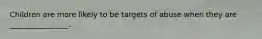 Children are more likely to be targets of abuse when they are ________________.