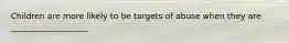 Children are more likely to be targets of abuse when they are ___________________