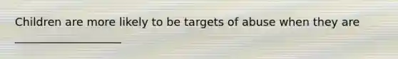 Children are more likely to be targets of abuse when they are ___________________