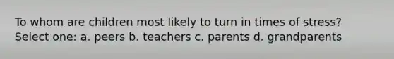 To whom are children most likely to turn in times of stress? Select one: a. peers b. teachers c. parents d. grandparents