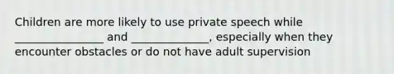 Children are more likely to use private speech while ________________ and ______________, especially when they encounter obstacles or do not have adult supervision