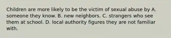 Children are more likely to be the victim of sexual abuse by A. someone they know. B. new neighbors. C. strangers who see them at school. D. local authority figures they are not familiar with.