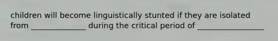 children will become linguistically stunted if they are isolated from ______________ during the critical period of _________________