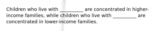 Children who live with __________ are concentrated in higher-income families, while children who live with __________ are concentrated in lower-income families.