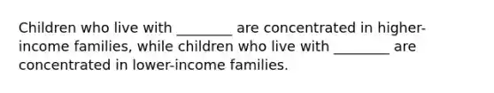 Children who live with ________ are concentrated in higher-income families, while children who live with ________ are concentrated in lower-income families.