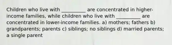 Children who live with __________ are concentrated in higher-income families, while children who live with __________ are concentrated in lower-income families. a) mothers; fathers b) grandparents; parents c) siblings; no siblings d) married parents; a single parent