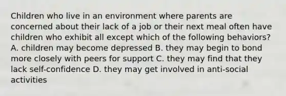 Children who live in an environment where parents are concerned about their lack of a job or their next meal often have children who exhibit all except which of the following behaviors? A. children may become depressed B. they may begin to bond more closely with peers for support C. they may find that they lack self-confidence D. they may get involved in anti-social activities