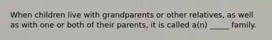 When children live with grandparents or other relatives, as well as with one or both of their parents, it is called a(n) _____ family.