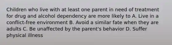 Children who live with at least one parent in need of treatment for drug and alcohol dependency are more likely to A. Live in a conflict-free environment B. Avoid a similar fate when they are adults C. Be unaffected by the parent's behavior D. Suffer physical illness