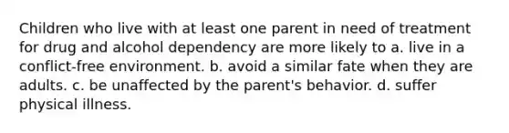 Children who live with at least one parent in need of treatment for drug and alcohol dependency are more likely to a. live in a conflict-free environment. b. avoid a similar fate when they are adults. c. be unaffected by the parent's behavior. d. suffer physical illness.