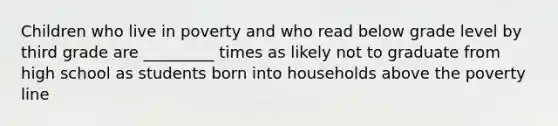 Children who live in poverty and who read below grade level by third grade are _________ times as likely not to graduate from high school as students born into households above the poverty line