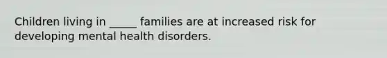 Children living in _____ families are at increased risk for developing mental health disorders.