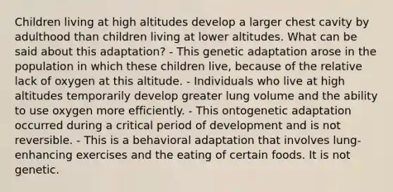 Children living at high altitudes develop a larger chest cavity by adulthood than children living at lower altitudes. What can be said about this adaptation? - This genetic adaptation arose in the population in which these children live, because of the relative lack of oxygen at this altitude. - Individuals who live at high altitudes temporarily develop greater lung volume and the ability to use oxygen more efficiently. - This ontogenetic adaptation occurred during a critical period of development and is not reversible. - This is a behavioral adaptation that involves lung-enhancing exercises and the eating of certain foods. It is not genetic.