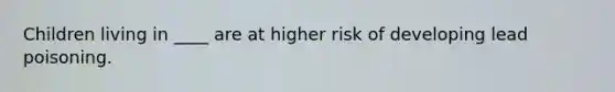 Children living in ____ are at higher risk of developing lead poisoning.