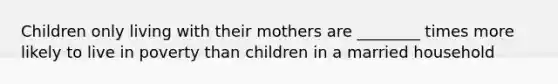 Children only living with their mothers are ________ times more likely to live in poverty than children in a married household