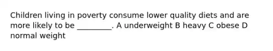 Children living in poverty consume lower quality diets and are more likely to be _________. A underweight B heavy C obese D normal weight