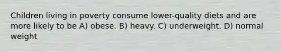 Children living in poverty consume lower-quality diets and are more likely to be A) obese. B) heavy. C) underweight. D) normal weight