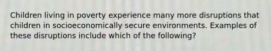 Children living in poverty experience many more disruptions that children in socioeconomically secure environments. Examples of these disruptions include which of the following?