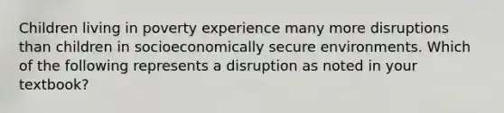 Children living in poverty experience many more disruptions than children in socioeconomically secure environments. Which of the following represents a disruption as noted in your textbook?