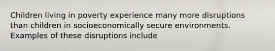 Children living in poverty experience many more disruptions than children in socioeconomically secure environments. Examples of these disruptions include