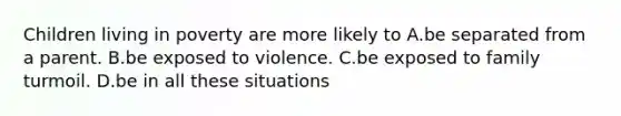 Children living in poverty are more likely to A.be separated from a parent. B.be exposed to violence. C.be exposed to family turmoil. D.be in all these situations