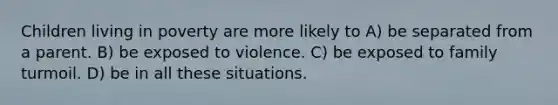 Children living in poverty are more likely to A) be separated from a parent. B) be exposed to violence. C) be exposed to family turmoil. D) be in all these situations.