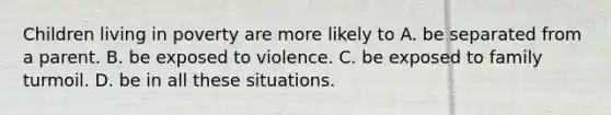 Children living in poverty are more likely to A. be separated from a parent. B. be exposed to violence. C. be exposed to family turmoil. D. be in all these situations.