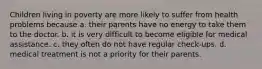 Children living in poverty are more likely to suffer from health problems because a. their parents have no energy to take them to the doctor. b. it is very difficult to become eligible for medical assistance. c. they often do not have regular check-ups. d. medical treatment is not a priority for their parents.